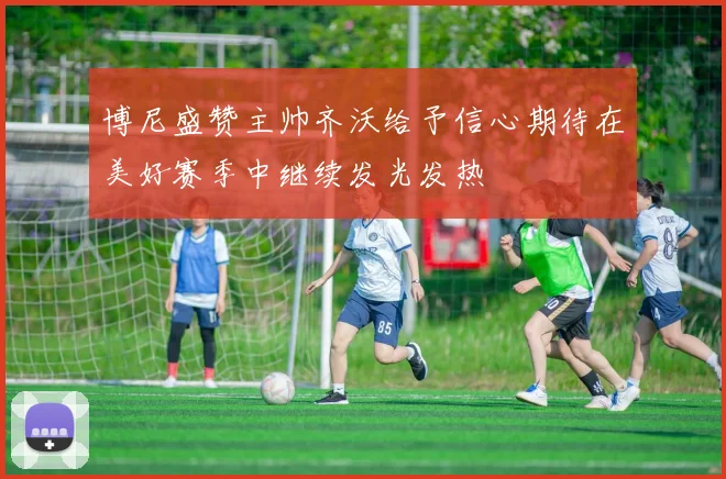 博尼盛赞主帅齐沃给予信心期待在美好赛季中继续发光发热