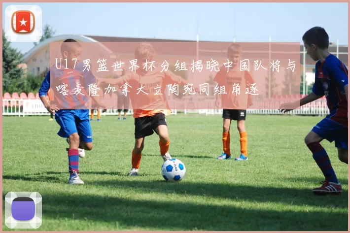 U17男篮世界杯分组揭晓中国队将与喀麦隆加拿大立陶宛同组角逐