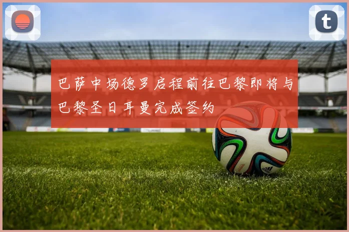巴萨中场德罗启程前往巴黎即将与巴黎圣日耳曼完成签约