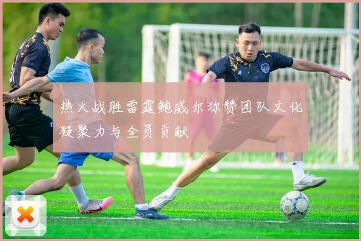 热火战胜雷霆鲍威尔称赞团队文化凝聚力与全员贡献