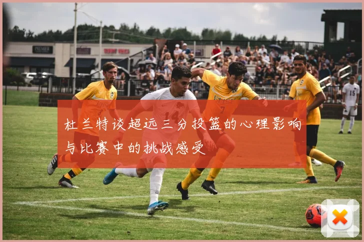 杜兰特谈超远三分投篮的心理影响与比赛中的挑战感受