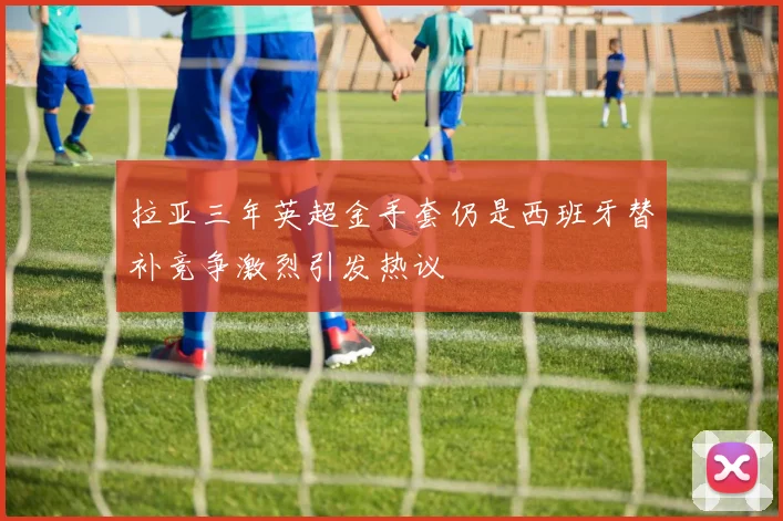 拉亚三年英超金手套仍是西班牙替补竞争激烈引发热议