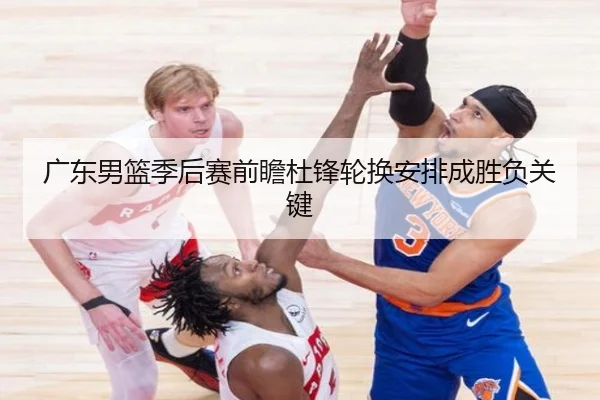 广东男篮季后赛前瞻杜锋轮换安排成胜负关键 | MilanSports